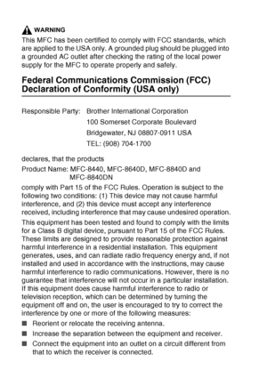 Page 156
11 - 3   IMPORTANT INFORMATION
WARNING
This MFC has been certified to comply with FCC standards, which 
are applied to the USA only. A grounded plug should be plugged into 
a grounded AC outlet after checking the rating of the local power 
supply for the MFC to operate properly and safely.
Federal Communications Commission (FCC) 
Declaration of Conformity (USA only)
declares, that the products
Product Name: MFC-8440, MFC-8640D, MFC-8840D and 
MFC-8840DN
comply with Part 15 of the FCC Rules. Operation is...