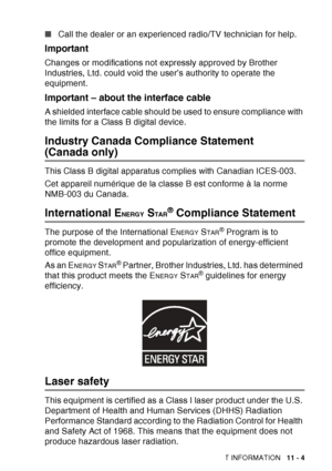 Page 157
IMPORTANT INFORMATION   11 - 4
■Call the dealer or an experienced radio/TV technician for help. 
Important
Changes or modifications not expressly approved by Brother 
Industries, Ltd. could void the user’s authority to operate the 
equipment.
Important – about the interface cable
A shielded interface cable should be used to ensure compliance with 
the limits for a Class B digital device.
Industry Canada Compliance Statement 
(Canada only) 
This Class B digital apparatus complies with Canadian ICES-003....