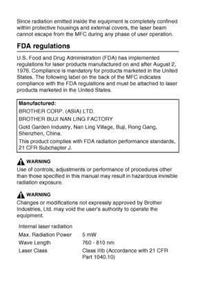 Page 158
11 - 5   IMPORTANT INFORMATION
Since radiation emitted inside the equipment is completely confined 
within protective housings and external covers, the laser beam 
cannot escape from the MFC during any phase of user operation.
FDA regulations
U.S. Food and Drug Administration (FDA) has implemented 
regulations for laser products manufactured on and after August 2, 
1976. Compliance is mandatory for products marketed in the United 
States. The following label on the back of the MFC indicates 
compliance...