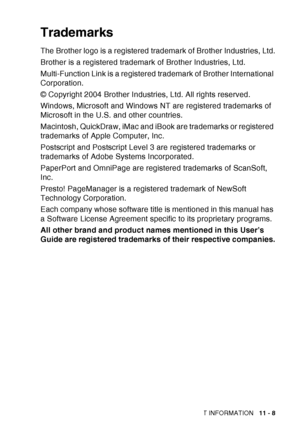 Page 161
IMPORTANT INFORMATION   11 - 8
Trademarks
The Brother logo is a registered trademark of Brother Industries, Ltd.
Brother is a registered trademark of Brother Industries, Ltd.
Multi-Function Link is a registered trademark of Brother International 
Corporation.
© Copyright 2004 Brother Industries, Ltd. All rights reserved.
Windows, Microsoft and Windows NT are registered trademarks of 
Microsoft in the U.S. and other countries.
Macintosh, QuickDraw, iMac and iBook are trademarks or registered 
trademarks...