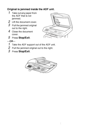 Page 166
12 - 5   TROUBLESHOOTING AND ROUTINE MAINTENANCE
Original is jammed inside the ADF unit.
1Take out any paper from 
the ADF that is not 
jammed.
2Lift the document cover.
3Pull the jammed original 
out to the right.
4Close the document 
cover.
5Press Stop/Exit.
— OR —
1Take the ADF support out of the ADF unit.
2Pull the jammed original out to the right.
3Press Stop/Exit.
 