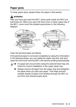 Page 167
TROUBLESHOOTING AND ROUTINE MAINTENANCE   12 - 6
Paper jams
To clear paper jams, please follow the steps in this section.
WARNING
After you have just used the MFC, some parts inside the MFC are 
extremely hot. When you open the front cover or back output tray of 
the MFC, never touch the shaded parts shown in the following 
diagram.
Clear the jammed paper as follows. 
If the jammed paper is removed completely by using the information 
in the following steps, you can install the paper tray first, and...