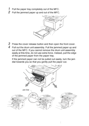 Page 168
12 - 7   TROUBLESHOOTING AND ROUTINE MAINTENANCE
1Pull the paper tray completely out of the MFC.
2Pull the jammed paper up and out of the MFC.
3Press the cover release button and then open the front cover.
4Pull out the drum unit assembly. Pull the jammed paper up and 
out of the MFC. If you cannot remove the drum unit assembly 
easily at this time, do not use extra force. Instead, pull the edge 
of the jammed paper from the paper tray.
If the jammed paper can not be pulled out easily, turn the jam...