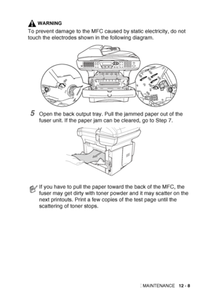 Page 169
TROUBLESHOOTING AND ROUTINE MAINTENANCE   12 - 8
WARNING
To prevent damage to the MFC caused by static electricity, do not 
touch the electrodes shown in the following diagram.
5Open the back output tray. Pull the jammed paper out of the 
fuser unit. If the paper jam can be cleared, go to Step 7. 
If you have to pull the paper toward the back of the MFC, the 
fuser may get dirty with toner powder and it may scatter on the 
next printouts. Print a few copies of the test page until the 
scattering of...