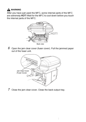 Page 170
12 - 9   TROUBLESHOOTING AND ROUTINE MAINTENANCE
WARNING
After you have just used the MFC, some internal parts of the MFC 
are extremely  HOT! Wait for the MFC to cool down before you touch 
the internal parts of the MFC.
6Open the jam clear cover (fuser cover). Pull the jammed paper 
out of the fuser unit.
7Close the jam clear cover. Close the back output tray.
HOT!
Back view
Jam Clear Cover
(Fuser Cover)
 