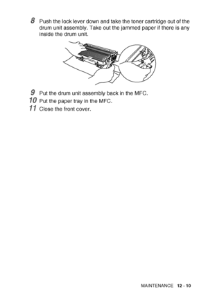 Page 171
TROUBLESHOOTING AND ROUTINE MAINTENANCE   12 - 10
8Push the lock lever down and take the toner cartridge out of the 
drum unit assembly. Take out the jammed paper if there is any 
inside the drum unit.
9Put the drum unit assembly back in the MFC.
10Put the paper tray in the MFC.
11Close the front cover.
 