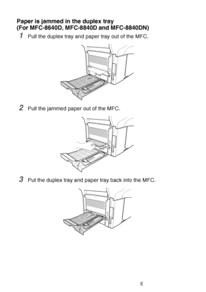 Page 172
12 - 11   TROUBLESHOOTING AND ROUTINE MAINTENANCE
Paper is jammed in the duplex tray 
(For MFC-8640D, MFC-8840D and MFC-8840DN)
1Pull the duplex tray and paper tray out of the MFC.
2Pull the jammed paper out of the MFC.
3Put the duplex tray and paper tray back into the MFC.
 