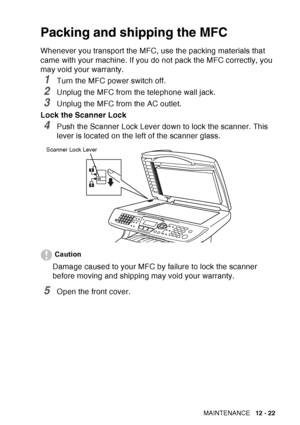 Page 183
TROUBLESHOOTING AND ROUTINE MAINTENANCE   12 - 22
Packing and shipping the MFC
Whenever you transport the MFC, use the packing materials that 
came with your machine. If you do not pack the MFC correctly, you 
may void your warranty.
1Turn the MFC power switch off.
2Unplug the MFC from the telephone wall jack.
3Unplug the MFC from the AC outlet.
Lock the Scanner Lock
4Push the Scanner Lock Lever down to lock the scanner. This 
lever is located on the left of the scanner glass.
Caution
Damage caused to...