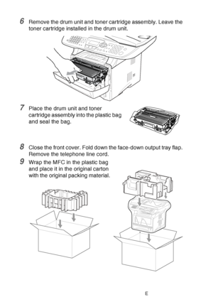 Page 184
12 - 23   TROUBLESHOOTING AND ROUTINE MAINTENANCE
6Remove the drum unit and toner cartridge assembly. Leave the 
toner cartridge installed in the drum unit.
7Place the drum unit and toner 
cartridge assembly into the plastic bag 
and seal the bag.
8Close the front cover. Fold down the face-down output tray flap. 
Remove the telephone line cord.
9Wrap the MFC in the plastic bag 
and place it in the original carton 
with the original packing material.
 