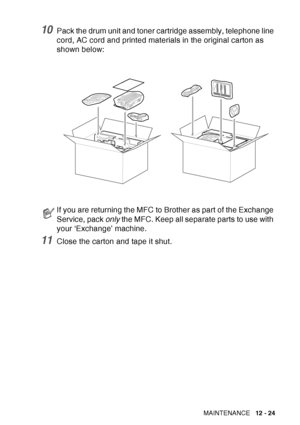 Page 185
TROUBLESHOOTING AND ROUTINE MAINTENANCE   12 - 24
10Pack the drum unit and toner cartridge assembly, telephone line 
cord, AC cord and printed materials in the original carton as 
shown below: 
11Close the carton and tape it shut.
If you are returning the MFC to Brother as part of the Exchange 
Service, pack only the MFC. Keep all separate parts to use with 
your ‘Exchange’ machine.
 