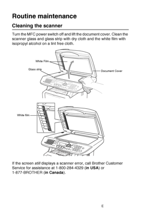 Page 186
12 - 25   TROUBLESHOOTING AND ROUTINE MAINTENANCE
Routine maintenance
Cleaning the scanner
Turn the MFC power switch off and lift the document cover. Clean the 
scanner glass and glass strip with dry cloth and the white film with 
isopropyl alcohol on a lint free cloth.
If the screen  still displays a scanner error, call Brother Customer 
Service for assistance at 1-800-284-4329 ( in USA) or 
1-877-BROTHER ( in Canada).
White Film
Document Cover
Glass strip
White film
 