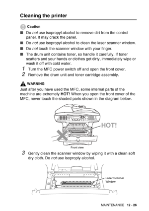 Page 187
TROUBLESHOOTING AND ROUTINE MAINTENANCE   12 - 26
Cleaning the printer
Caution
■Do not use isopropyl alcohol to remove dirt from the control 
panel. It may crack the panel.
■ Do not use isopropyl alcohol to clean the laser scanner window.
■ Do not touch the scanner window with your finger.
■ The drum unit contains toner, so handle it carefully. If toner 
scatters and your hands or clothes get dirty, immediately wipe or 
wash it off with cold water.
1Turn the MFC power switch off and open the front...