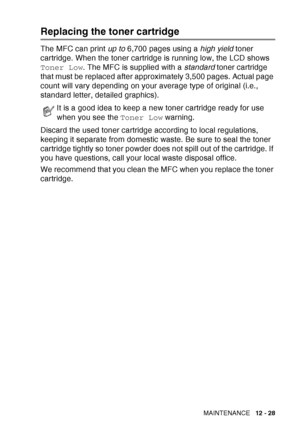 Page 189
TROUBLESHOOTING AND ROUTINE MAINTENANCE   12 - 28
Replacing the toner cartridge
The MFC can print up to 6,700 pages using a  high yield toner 
cartridge. When the toner cartridge is running low, the LCD shows 
Toner Low . The MFC is supplied with a  standard toner cartridge 
that must be replaced after approximately 3,500 pages. Actual page 
count will vary depending on your average type of original (i.e., 
standard letter, detailed graphics).
Discard the used toner cartridge according to local...