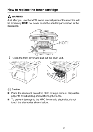 Page 190
12 - 29   TROUBLESHOOTING AND ROUTINE MAINTENANCE
How to replace the toner cartridge
WARNING
Just after you use the MFC, some internal parts of the machine will 
be extremely  HOT! So, never touch the shaded parts shown in the 
illustration.
1Open the front cover and pull out the drum unit. 
Caution
■ Place the drum unit on a drop cloth or large piece of disposable 
paper to avoid spilling and scattering the toner.
■ To prevent damage to the MFC from static electricity, do not 
touch the electrodes...