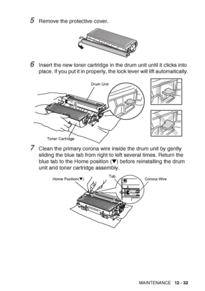 Page 193
TROUBLESHOOTING AND ROUTINE MAINTENANCE   12 - 32
5Remove the protective cover.
6Insert the new toner cartridge in the drum unit until it clicks into 
place. If you put it in properly, the lock lever will lift automatically.
7Clean the primary corona wire inside the drum unit by gently 
sliding the blue tab from right to left several times. Return the 
blue tab to the Home position (▼) before reinstalling the drum 
unit and toner cartridge assembly.
Toner Cartridge Drum Unit
Corona Wire
Tab
Home...