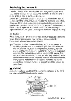 Page 195
TROUBLESHOOTING AND ROUTINE MAINTENANCE   12 - 34
Replacing the drum unit
The MFC uses a drum unit to create print images on paper. If the 
LCD shows Change Drum Soon , the drum unit is near the end of 
its life and it is time to purchase a new one.
Even if the LCD shows  Change Drum Soon, you may be able to 
continue printing without having to replace the drum unit for a while. 
However, if there is a noticeable deterioration in the output print 
quality (even before  Change Drum Soon  appears), then...