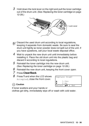 Page 197
TROUBLESHOOTING AND ROUTINE MAINTENANCE   12 - 36
3Hold down the lock lever on the right and pull the toner cartridge 
out of the drum unit. (See Replacing the toner cartridge  on page 
12-28.)
4Wait to unpack the new drum unit until immediately before 
installing it. Place the old drum unit into the plastic bag and 
discard it according to local regulations.
5Reinstall the toner cartridge into the new drum unit. 
(See  Replacing the toner cartridge  on page 12-28.)
6Reinstall the new drum unit, keeping...