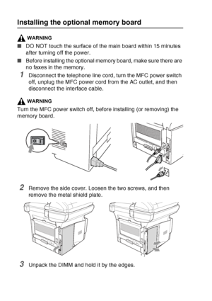 Page 200
13 - 2   OPTIONAL ACCESSORIES
Installing the optional memory board
WARNING
■DO NOT touch the surface of the main board within 15 minutes 
after turning off the power.
■ Before installing the optional memory board, make sure there are 
no faxes in the memory.
1Disconnect the telephone line cord, turn the MFC power switch 
off, unplug the MFC power cord from the AC outlet, and then 
disconnect the interface cable.
WARNING
Turn the MFC power switch off, before installing (or removing) the 
memory board....