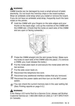 Page 201
OPTIONAL ACCESSORIES   13 - 3
WARNING
DIMM boards can be damaged by even a small amount of static 
electricity. Do not touch the memory chips or the board surface. 
Wear an antistatic wrist strap when you install or remove the board. 
If you do not have an antistatic wrist strap, frequently touch the bare 
metal on the printer.
4Hold the DIMM with your fingers on the side edges and your 
thumb on the back edge. Line up the notches on the DIMM with 
the DIMM slot. (Check that the locks on each side of...