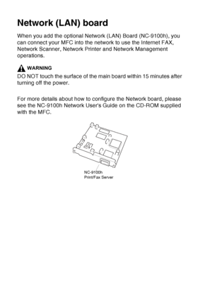 Page 202
13 - 4   OPTIONAL ACCESSORIES
Network (LAN) board
When you add the optional Network (LAN) Board (NC-9100h), you 
can connect your MFC into the network to use the Internet FAX, 
Network Scanner, Network Printer and Network Management 
operations.
WARNING
DO NOT touch the surface of the main board within 15 minutes after 
turning off the power.
For more details about how to configure the Network board, please 
see the NC-9100h Network Users Guide on the CD-ROM supplied 
with the MFC.
NC-9100h
Print/Fax...