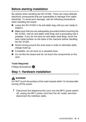 Page 203
OPTIONAL ACCESSORIES   13 - 5
Before starting installation
Be careful when handling the NC-9100h. There are many delicate 
electronic components that are susceptible to damage from static 
electricity. To avoid such damage, use the following precautions 
when handling the board.
■Leave the NC-9100h in its anti-static bag until you are ready to 
install it.
■ Make sure that you are adequately grounded before touching the 
NC-9100h. Use an anti-static wrist strap and a grounding mat if 
possible. If you...