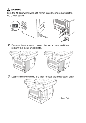 Page 204
13 - 6   OPTIONAL ACCESSORIES
WARNING
Turn the MFC power switch off, before installing (or removing) the 
NC-9100h board.
2Remove the side cover. Loosen the two screws, and then 
remove the metal shield plate.
3Loosen the two screws, and then remove the metal cover plate.
Cover Plate
 