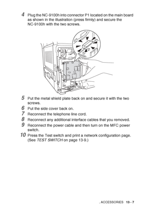 Page 205
OPTIONAL ACCESSORIES   13 - 7
4Plug the NC-9100h into connector P1 located on the main board 
as shown in the illustration (press firmly) and secure the 
NC-9100h with the two screws.
5Put the metal shield plate back on and secure it with the two 
screws.
6Put the side cover back on.
7Reconnect the telephone line cord.
8Reconnect any additional interface cables that you removed.
9Reconnect the power cable and then turn on the MFC power 
switch. 
10Press the Test switch and print a network configuration...