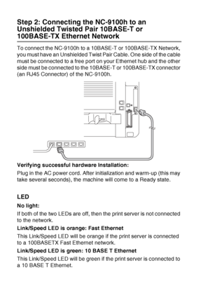 Page 206
13 - 8   OPTIONAL ACCESSORIES
Step 2: Connecting the NC-9100h to an 
Unshielded Twisted Pair 10BASE-T or 
100BASE-TX Ethernet Network
To connect the NC-9100h to a 10BASE-T or 100BASE-TX Network, 
you must have an Unshielded Twist Pair Cable. One side of the cable 
must be connected to a free port on your Ethernet hub and the other 
side must be connected to the 10BASE-T or 100BASE-TX connector 
(an RJ45 Connector) of the NC-9100h.
Verifying successful hardware Installation:
Plug in the AC power cord....