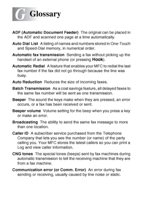 Page 208
G - 1   GLOSSARY
G
ADF (Automatic Document Feeder)   The original can be placed in 
the ADF and scanned one page at a time automatically.
Auto Dial List   A listing of names and numbers stored in One-Touch 
and Speed-Dial memory, in numerical order.
Automatic fax transmission   Sending a fax without picking up the 
handset of an external phone (or pressing 
Hook).
Automatic Redial   A feature that enables your MFC to redial the last 
fax number if the fax did not go through because the line was 
busy....