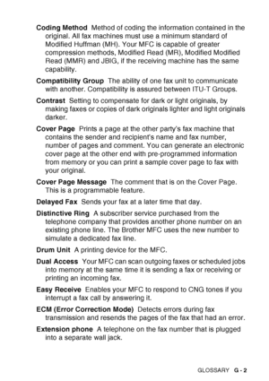 Page 209
GLOSSARY   G - 2
Coding Method   Method of coding the information contained in the 
original. All fax machines must use a minimum standard of 
Modified Huffman (MH). Your MFC is capable of greater 
compression methods, Modified Read (MR), Modified Modified 
Read (MMR) and JBIG, if the receiving machine has the same 
capability.
Compatibility Group   The ability of one fax unit to communicate 
with another. Compatibility is assured between ITU-T Groups.
Contrast   Setting to compensate for dark or light...