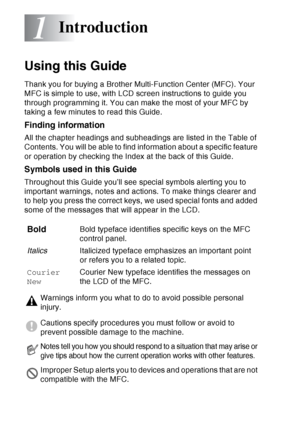 Page 22
1 - 1   INTRODUCTION
1
Using this Guide
Thank you for buying a Brother Multi-Function Center (MFC). Your 
MFC is simple to use, with LCD screen instructions to guide you 
through programming it. You can make the most of your MFC by 
taking a few minutes to read this Guide.
Finding information
All the chapter headings and subheadings are listed in the Table of 
Contents. You will be able to find information about a specific feature 
or operation by checking the Index at the back of this Guide.
Symbols...