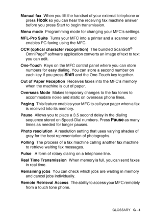 Page 211
GLOSSARY   G - 4
Manual fax  When you lift the handset of your external telephone or 
press 
Hook so you can hear the receiving fax machine answer 
before you press Start to begin transmission.
Menu mode   Programming mode for changing your MFC’s settings.
MFL-Pro Suite   Turns your MFC into a printer and a scanner and 
enables PC faxing using the MFC.
OCR (optical character recognition)   The bundled ScanSoft
® 
OmniPage® software application converts an image of text to text 
you can edit.
One-Touch...