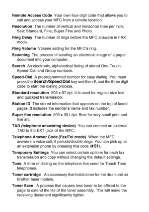 Page 212
G - 5   GLOSSARY
Remote Access Code   Your own four-digit code that allows you to 
call and access your MFC from a remote location.
Resolution   The number of vertical and horizontal lines per inch. 
See: Standard, Fine, Super Fine and Photo.
Ring Delay   The number of rings before the MFC answers in FAX 
mode.
Ring Volume   Volume setting for the MFC’s ring.
Scanning   The process of sending an electronic image of a paper 
document into your computer.
Search   An electronic, alphabetical listing of...