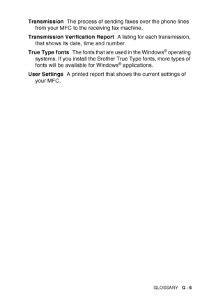 Page 213
GLOSSARY   G - 6
Transmission   The process of sending faxes over the phone lines 
from your MFC to the receiving fax machine.
Transmission Verification Report   A listing for each transmission, 
that shows its date, time and number.
True Type fonts   The fonts that are used in the Windows
® operating 
systems. If you install the Brother True Type fonts, more types of 
fonts will be available for Windows
® applications.
User Settings   A printed report that shows the current settings of 
your MFC.
 