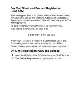 Page 23
INTRODUCTION   1 - 2
Fax Test Sheet and Product Registration
(USA only)
After setting your Station ID, please fill in the Test Sheet included 
with your MFC and fax it to Brother’s Automated Fax Response 
System as your first transmission. This will check that your MFC is 
working properly.
To get a response, you must have set up your Station ID.
(See Setting the Station ID  on page 4-2.)
In USA Only:  1-877-268-9575
When your Test Sheet is received, a Confirmation Sheet and 
Product Registration form...