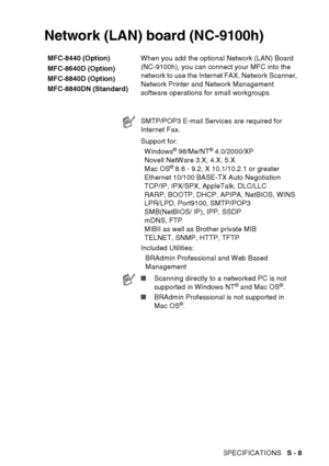 Page 221
SPECIFICATIONS   S - 8
Network (LAN) board (NC-9100h)
MFC-8440 (Option)
MFC-8640D (Option)
MFC-8840D (Option)
MFC-8840DN (Standard) When you add the optional Network (LAN) Board 
(NC-9100h), you can connect your MFC into the 
network to use the Internet FAX, Network Scanner, 
Network Printer and Network Management 
software operations for small workgroups.
SMTP/POP3 E-mail Services are required for 
Internet Fax.
Support for:
Windows
® 98/Me/NT® 4.0/2000/XP
Novell NetWare 3.X, 4.X, 5.X
Mac OS
® 8.6 -...