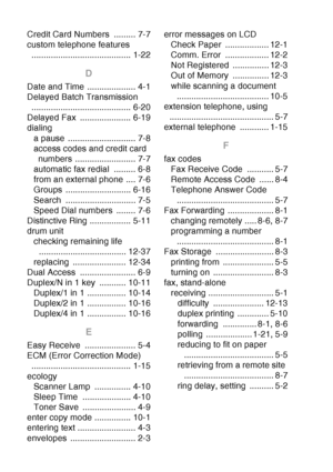 Page 224
I - 2  INDEX
Credit Card Numbers  ......... 7-7
custom telephone features 
......................................... 1-22
D
Date and Time .................... 4-1
Delayed Batch Transmission ......................................... 6-20
Delayed Fax  ..................... 6-19
dialing
a pause  ............................ 7-8
access codes and credit card numbers ......................... 7-7
automatic fax redial  ......... 6-8
from an external phone .... 7-6
Groups ........................... 6-16
Search...