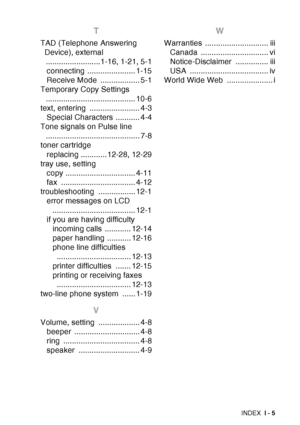 Page 227
INDEX I - 5
T
TAD (Telephone Answering 
Device), external .........................1-16, 1-21, 5-1connecting ...................... 1-15
Receive Mode  .................. 5-1
Temporary Copy Settings 
......................................... 10-6
text, entering  ....................... 4-3 Special Characters  ........... 4-4
Tone signals on Pulse line  ........................................... 7-8
toner cartridge
replacing ............12-28, 12-29
tray use, setting copy ...................................