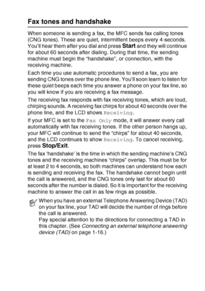 Page 35
INTRODUCTION   1 - 14
Fax tones and handshake
When someone is sending a fax, the MFC sends fax calling tones 
(CNG tones). These are quiet, intermittent beeps every 4-seconds. 
You’ll hear them after you dial and press 
Start and they will continue 
for about 60 seconds after dialing. During that time, the sending 
machine must begin the “handshake”, or connection, with the 
receiving machine.
Each time you use automatic procedures to send a fax, you are 
sending CNG tones over the phone line. You’ll...