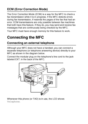 Page 36
1 - 15   INTRODUCTION
ECM (Error Correction Mode)
The Error Correction Mode (ECM) is a way for the MFC to check a 
fax transmission while it is in progress. If the MFC detects errors 
during fax transmission, if resends the pages of the fax that had an 
error. ECM transmissions are only possible between fax machines 
that both have this feature. If they do, you may send and receive fax 
messages that are continuously being checked by the MFC.
Your MFC must have enough memory for this feature to work....