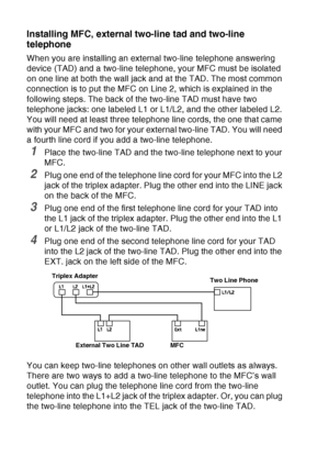 Page 42
1 - 21   INTRODUCTION
Installing MFC, external two-line tad and two-line 
telephone
When you are installing an external two-line telephone answering 
device (TAD) and a two-line telephone, your MFC must be isolated 
on one line at both the wall jack and at the TAD. The most common 
connection is to put the MFC on Line 2, which is explained in the 
following steps. The back of the two-line TAD must have two 
telephone jacks: one labeled L1 or L1/L2, and the other labeled L2. 
You will need at least three...