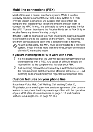 Page 43
INTRODUCTION   1 - 22
Multi-line connections (PBX)
Most offices use a central telephone system. While it is often 
relatively simple to connect the MFC to a key system or a PBX 
(Private Branch Exchange), we suggest that you contact the 
company that installed your telephone system and ask them to 
connect the MFC for you. It is advisable to have a separate line for 
the MFC. You can then leave the Receive Mode set to FAX Only to 
receive faxes any time of the day or night.
If the MFC is to be connected...