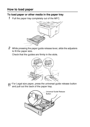 Page 48
2 - 5   PAPER
How to load paper
To load paper or other media in the paper tray
1Pull the paper tray completely out of the MFC.
2While pressing the paper guide release lever, slide the adjusters 
to fit the paper size.
Check that the guides are firmly in the slots.
For Legal size paper, press the universal guide release button 
and pull out the back of the paper tray.
Universal Guide Release 
Button
 