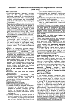 Page 6
iv   
Brother® One-Year Limited Warranty and Replacement Service
(USA only)
Who is covered:
 This limited warranty (“warranty”) is given
only to the original end-use/retail
purchaser (referred to in this warranty as
“Original Purchaser”) of the accompanying
product, consumables and accessories
(collectively referred to in this warranty as
“this Product”).
 If you purchased a product from someone
other than an authorized Brother reseller inthe United States or if the product wasused (including but not...