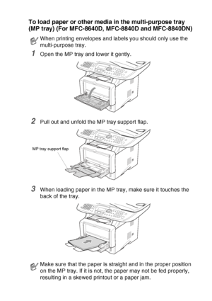 Page 51
PAPER   2 - 8
To load paper or other media in the multi-purpose tray 
(MP tray) (For MFC-8640D, MFC-8840D and MFC-8840DN)
1Open the MP tray and lower it gently.
2Pull out and unfold the MP tray support flap.
3When loading paper in the MP tray, make sure it touches the 
back of the tray.
When printing envelopes and labels you should only use the 
multi-purpose tray.
Make sure that the paper is straight and in the proper position 
on the MP tray. If it is not, the paper may not be fed properly, 
resulting...