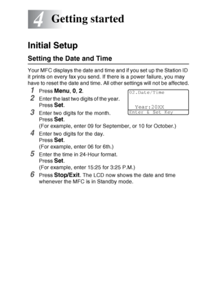 Page 69
GETTING STARTED   4 - 1
4
Initial Setup
Setting the Date and Time
Your MFC displays the date and time and if you set up the Station ID 
it prints on every fax you send. If there is a power failure, you may 
have to reset the date and time. All other settings will not be affected.
1Press Menu, 0, 2.
2Enter the last two digits of the year. 
Press 
Set.
3Enter two digits for the month. 
Press 
Set. 
(For example, enter 09 for September, or 10 for October.)
4Enter two digits for the day. 
Press 
Set. 
(For...