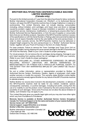 Page 8
vi   
BROTHER MULTIFUNCTION CENTER/FACSIMILE MACHINE 
LIMITED WARRANTY 
(Canada only)
Pursuant to this limited warranty of 1 year from the date of purchase for labour and parts,
Brother International Corporation (Canada) Ltd. (“Brother”), or its Authorized Service
Centers, will repair this MFC/Facsimile machine free of charge if defective in material or
workmanship. This Limited Warranty does not include cleaning, consumables
(including, without limitation, print cartridges, print head, toner and drum)...