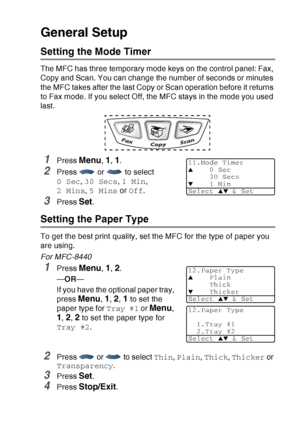 Page 73
GETTING STARTED   4 - 5
General Setup
Setting the Mode Timer
The MFC has three temporary mode keys on the control panel: Fax, 
Copy and Scan. You can change the number of seconds or minutes 
the MFC takes after the last Copy or Scan operation before it returns 
to Fax mode. If you select Off, the MFC stays in the mode you used 
last.
1Press Menu, 1, 1.
2Press   or   to select 
0 Sec, 30 Secs , 1 Min , 
2 Mins , 5 Mins  or Off .
3Press Set.
Setting the Paper Type 
To get the best print quality, set the...