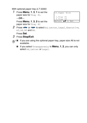 Page 75
GETTING STARTED   4 - 7
With optional paper tray (LT-5000)
1Press Menu, 1, 3, 1 to set the 
paper size for  Tray #1.
— OR —
Press 
Menu, 1, 3, 2 to set the 
paper size for  Tray #2
2Press   or   to select  A4, Letter , Legal , Executive , 
A5 , A6 , B5  and  B6.
Press 
Set.
3Press Stop/Exit.
■ If you are using the optional paper tray, paper size A6 is not 
available.
■ If you select  Transparency  in 
Menu, 1, 2, you can only 
select  A4, Letter  or Legal .
13.Paper Size
1.Tray #1
2.Tray #2
Select 
▲▼ &...