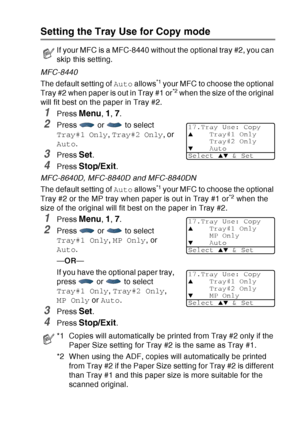 Page 79
GETTING STARTED   4 - 11
Setting the Tray Use for Copy mode
MFC-8440
The default setting of Auto allows
*1 your MFC to choose the optional 
Tray #2 when paper is out in Tray #1 or*2 when the size of the original 
will fit best on the paper in Tray #2.
1Press Menu, 1, 7.
2Press   or   to select 
Tray#1 Only , Tray#2 Only , or 
Auto .
3Press Set.
4Press Stop/Exit.
MFC-8640D, MFC-8840D and MFC-8840DN
The default setting of  Auto allows
*1 your MFC to choose the optional 
Tray #2 or the MP tray when paper...